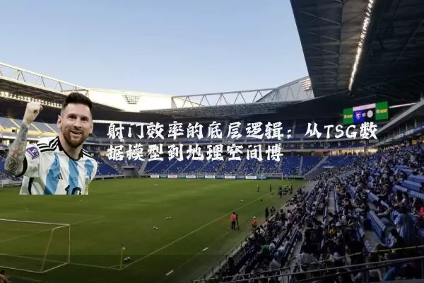射门效率的底层逻辑：从TSG数据模型到地理空间博弈