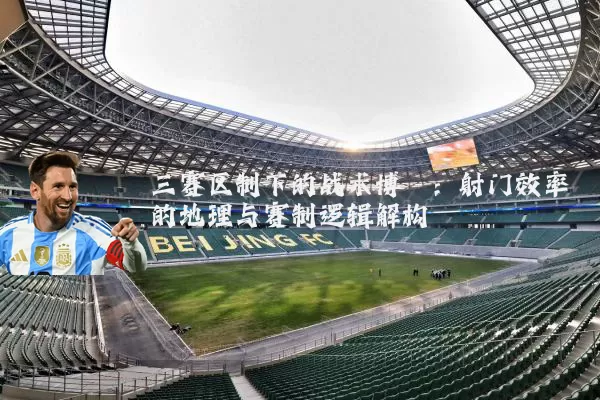 三赛区制下的战术博弈：射门效率的地理与赛制逻辑解构